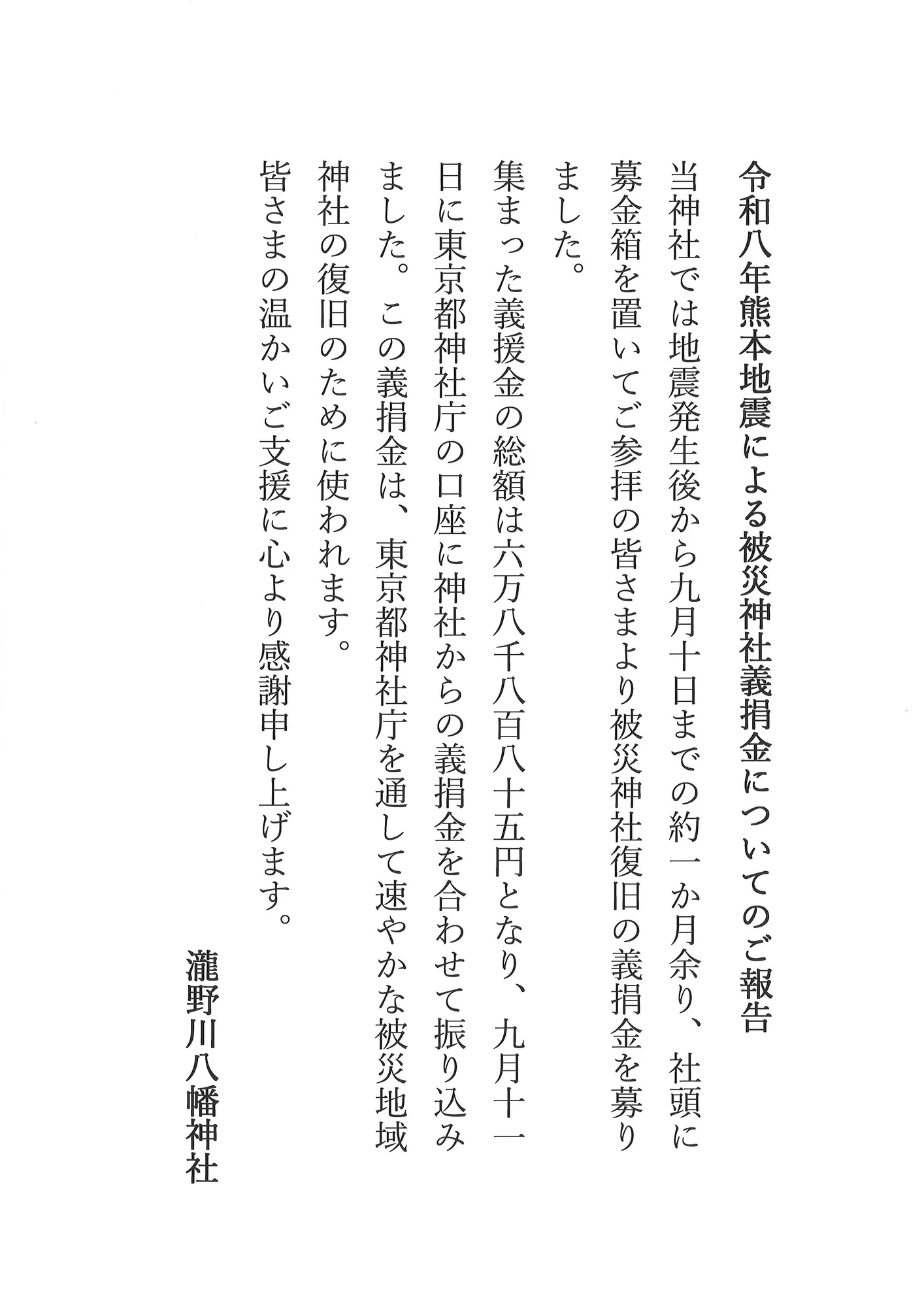令和8年熊本地震による被災神社義捐金についてのご報告 当神社では地震発生後から9月10日までの約一か月余り、社頭に募金箱を置いてご参拝の皆さまより被災神社復旧の義捐金を募りました。集まった義援金の総額は68,885円となり、9月11日に東京都神社庁の口座に神社からの義捐金を合わせて振り込みました。この義捐金は、東京都神社庁を通して速やかな被災地域神社の復旧のために使われます。皆さまの温かいご支援に心より感謝申し上げます。 瀧野川八幡神社